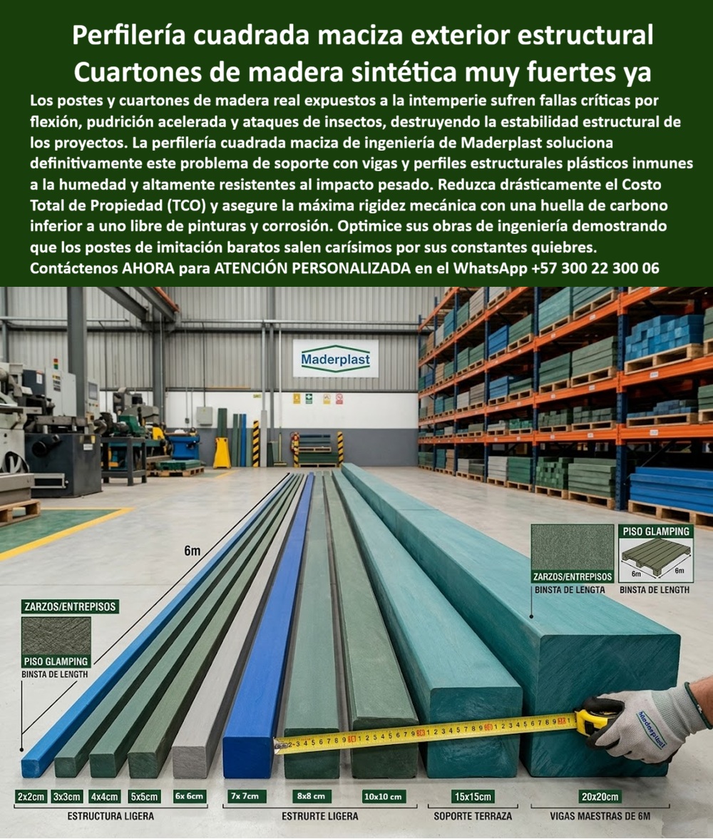 Perfilería Cuadrada Maciza Larga Vida Útil Exterior Cuartones Maderplast Cuartones De Madera Sintética Sin Mantenimiento Muy Fuertes Perfiles Estructurales Plásticos Resistentes Impactó Poste Plástico Cuadrado Macizo Colores Perfilería  Esta imagen presenta Perfilería Cuadrada Maciza Larga Vida Útil Exterior Cuartones Maderplast — Cuartones De Madera Sintética Sin Mantenimiento Muy Fuertes, Perfiles Estructurales Plásticos Resistentes Impactó, Poste Plástico Cuadrado Macizo Colores Perfilería Perfilería cuadrada maciza de madera plástica Maderplast en color verde industrial exhibida en bodega de fábrica con regla métrica visible que muestra secciones escalonadas desde 2x2 centímetros hasta 20x20 centímetros en longitudes de seis metros, acompañada de diagramas técnicos de aplicaciones para zarzos, entrepisos y pisos de glamping: esa gama completa de cuartones estructurales plásticos macizos que reemplaza definitivamente los postes y vigas de madera natural en cualquier proyecto expuesto a intemperie es exactamente lo que Maderplast fabrica sobre pedido a medida, despacha en los tiempos del cronograma de obra y garantiza con rigidez mecánica certificada y durabilidad superior a veinte años sin pudrición, sin insectos, sin corrosión y sin pintura. La perfilería cuadrada maciza plástica para exterior que muestra esta imagen abarca estructura ligera en secciones de 2x2, 3x3, 4x4, 5x5 y 6x6 centímetros, estructura pesada en 7x7, 8x8 y 10x10 centímetros, soporte de terraza en 15x15 centímetros y vigas maestras de 20x20 centímetros, todas fabricadas con madera plástica maciza de núcleo sólido impermeable que no absorbe humedad, no aloja gorgojos ni termitas y no requiere tratamientos de inmunización porque su formulación es inherentemente inmune a los agentes biológicos y ambientales que destruyen la madera natural en meses. Los cuartones madera sintética resistente humedad insectos, los postes plásticos cuadrados macizos sin pudrición y las vigas maestras plásticas 20x20cm para entrepisos eliminan el problema crónico que todo ingeniero estructural enfrenta en zonas de alta humedad relativa: la madera inmunizada dura apenas diez meses antes de presentar gorgojos en el núcleo, pudrición en las bases de contacto con suelo y flexión progresiva en las vigas maestras que obliga a desmontar techos completos para reemplazo, multiplicando el costo real del proyecto varias veces sobre el presupuesto original. Así lo certifica el Ing. Hernán Castillo, Director Estructural de Constructora Verde Ingeniería S.A.S., quien en mayo de 2024 especificó perfilería cuadrada maciza Maderplast para doce glamping en zona selvática con humedad relativa del noventa y cinco por ciento: vigas maestras de 20x20 centímetros, soportes de 15x15 centímetros y estructura ligera de 5x5 centímetros que acumulan dieciocho meses en selva húmeda tropical con lluvia diaria registrando cero pudrición, cero insectos, cero flexión y sin haber pintado ni tratado una sola pieza, con un costo total de propiedad a cinco años equivalente a un tercio de lo que costaba la madera inmunizada. Los perfiles estructurales plásticos para terraza exterior, los cuartones plásticos para estructura de glamping, los postes plásticos macizos reemplazo madera construcción, las vigas plásticas para zarzos y entrepisos sin corrosión, la perfilería maciza plástica para soporte de terraza, los cuartones sintéticos estructurales seis metros longitud, los postes plásticos para cercas y estructuras exteriores, las vigas plásticas resistentes impacto pesado intemperie, los perfiles cuadrados macizos para proyecto constructivo, los cuartones plásticos para pérgola y estructura liviana y los postes macizos madera plástica sin pintura ni mantenimiento son variantes del mismo sistema fabricado con procesos industriales controlados, huella de carbono inferior a uno y experiencia comprobada en plásticos técnicos de alto rendimiento para fabricación a medida en Colombia. Los postes de imitación baratos salen carísimos incluso regalados por sus constantes quiebres, flexión prematura, pudrición oculta y reemplazos que implican desmontaje estructural completo. Las pruebas de resistencia a flexión están documentadas en video en youtube.com/@maderplasSA con fichas técnicas descargables. Solicite cotización, cortes a medida o producción en serie en el WhatsApp +57 300 22 300 06 o escriba a ingenieria@maderplast.co, porque Maderplast es la decisión que firma el ingeniero estructural con total tranquilidad sabiendo que las vigas que sostienen su proyecto no conocerán jamás un gorgojo ni una brocha de pintura.
